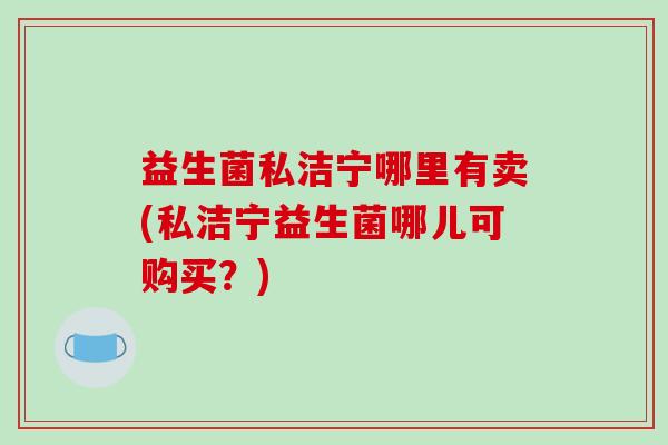 益生菌私洁宁哪里有卖(私洁宁益生菌哪儿可购买？)