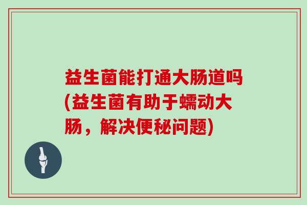 益生菌能打通大肠道吗(益生菌有助于蠕动大肠，解决问题)
