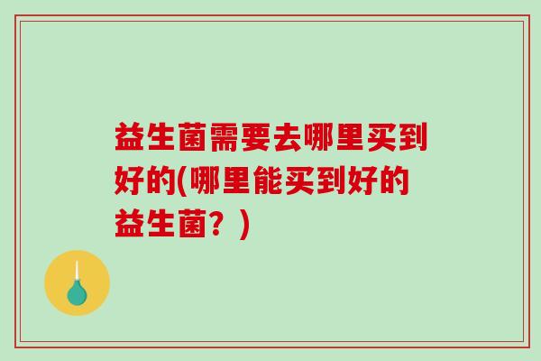 益生菌需要去哪里买到好的(哪里能买到好的益生菌？)