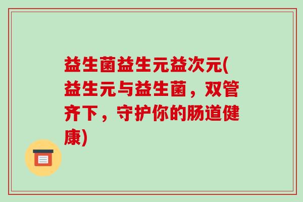 益生菌益生元益次元(益生元与益生菌，双管齐下，守护你的肠道健康)