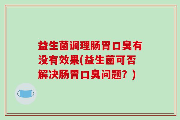益生菌调理肠胃口臭有没有效果(益生菌可否解决肠胃口臭问题？)