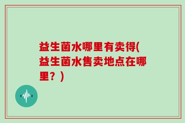 益生菌水哪里有卖得(益生菌水售卖地点在哪里？)