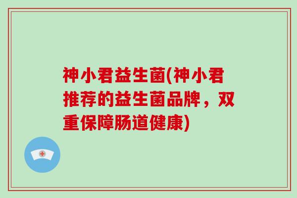 神小君益生菌(神小君推荐的益生菌品牌,双重保障肠道健康) 神小君益生菌(神小君推荐的益生菌品牌,双重保障肠道健康)