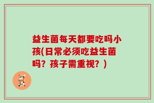 益生菌每天都要吃吗小孩(日常必须吃益生菌吗？孩子需重视？)