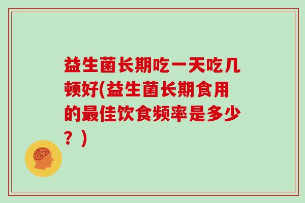益生菌长期吃一天吃几顿好(益生菌长期食用的最佳饮食频率是多少？)