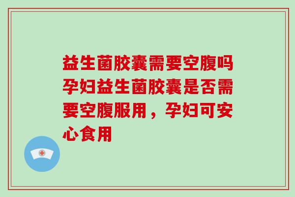 益生菌胶囊需要空腹吗孕妇益生菌胶囊是否需要空腹服用，孕妇可安心食用