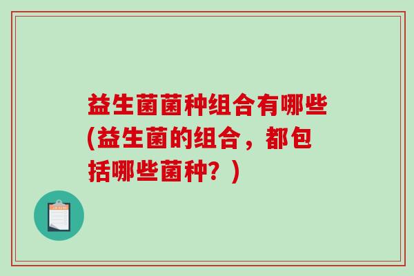 益生菌菌种组合有哪些(益生菌的组合，都包括哪些菌种？)