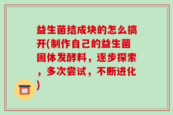 益生菌结成块的怎么搞开(制作自己的益生菌固体发酵料，逐步探索，多次尝试，不断进化)