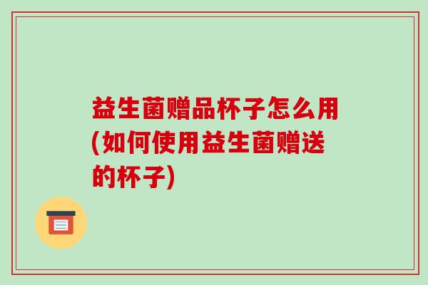 益生菌赠品杯子怎么用(如何使用益生菌赠送的杯子)