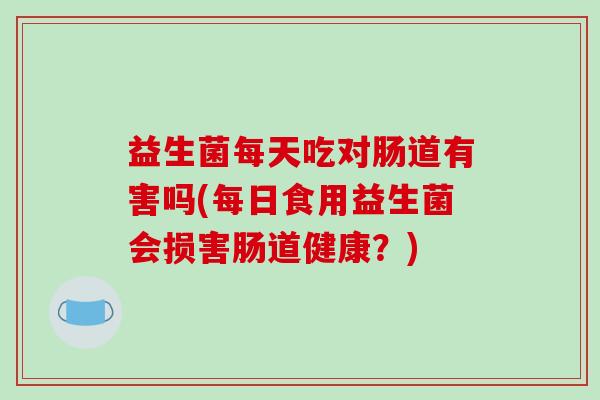 益生菌每天吃对肠道有害吗(每日食用益生菌会损害肠道健康？)