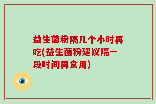益生菌粉隔几个小时再吃(益生菌粉建议隔一段时间再食用)