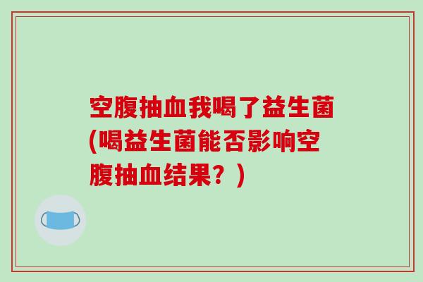 空腹抽我喝了益生菌(喝益生菌能否影响空腹抽结果？)