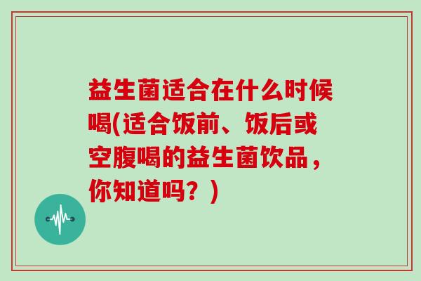 益生菌适合在什么时候喝(适合饭前、饭后或空腹喝的益生菌饮品,你知道吗?) 益生菌适合在什么时候喝(适合饭前、饭后或空腹喝的益生菌饮品,你知道吗?)