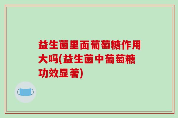 益生菌里面葡萄糖作用大吗(益生菌中葡萄糖功效显著)