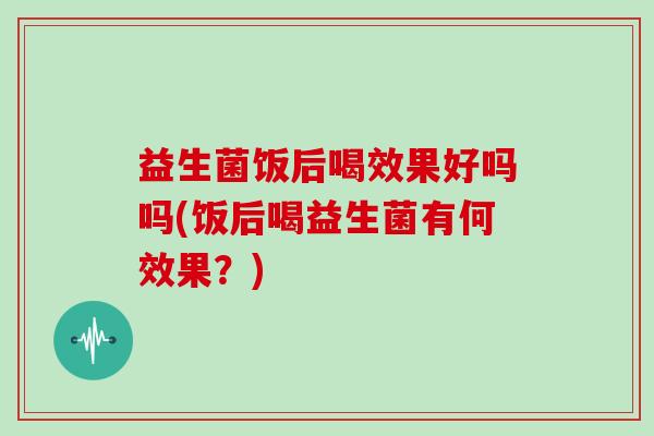 益生菌饭后喝效果好吗吗(饭后喝益生菌有何效果？)