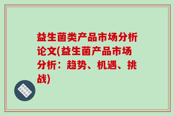益生菌类产品市场分析论文(益生菌产品市场分析：趋势、机遇、挑战)
