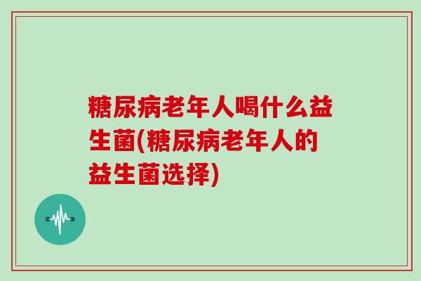 糖尿病老年人喝什么益生菌(糖尿病老年人的益生菌选择)