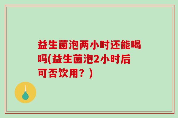 益生菌泡两小时还能喝吗(益生菌泡2小时后可否饮用？)