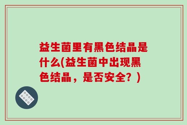 益生菌里有黑色结晶是什么(益生菌中出现黑色结晶，是否安全？)