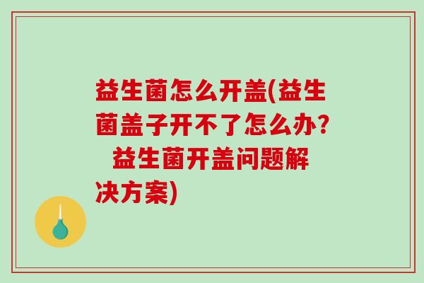 益生菌怎么开盖(益生菌盖子开不了怎么办？  益生菌开盖问题解决方案)