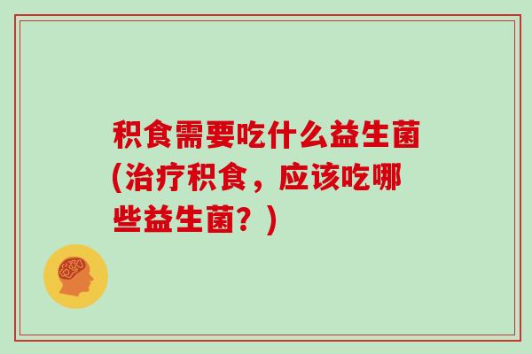 积食需要吃什么益生菌(治疗积食，应该吃哪些益生菌？)