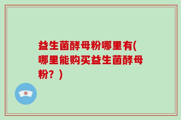 益生菌酵母粉哪里有(哪里能购买益生菌酵母粉？)