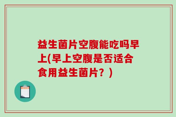 益生菌片空腹能吃吗早上(早上空腹是否适合食用益生菌片？)