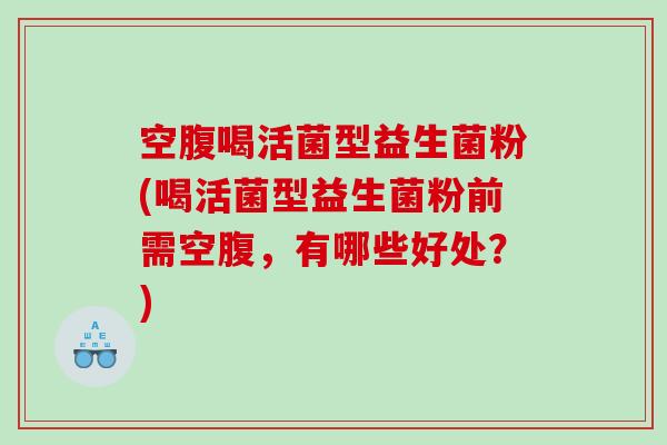空腹喝活菌型益生菌粉(喝活菌型益生菌粉前需空腹，有哪些好处？)