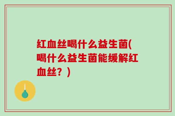 红丝喝什么益生菌(喝什么益生菌能缓解红丝？)