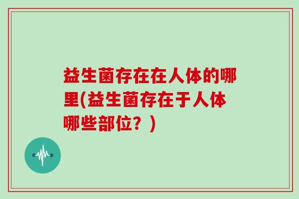 益生菌存在在人体的哪里(益生菌存在于人体哪些部位？)