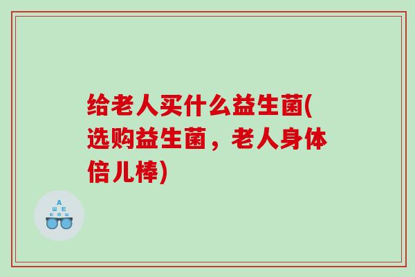 给老人买什么益生菌(选购益生菌，老人身体倍儿棒)