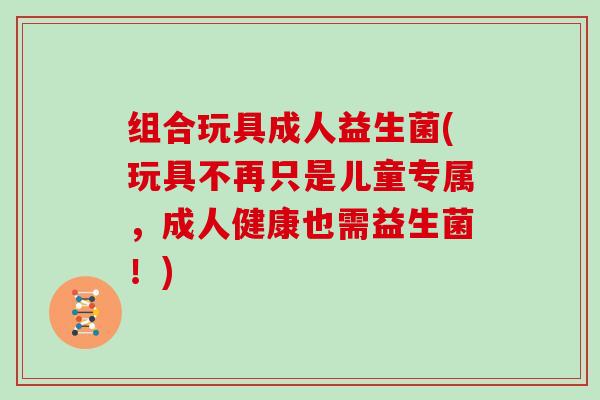 组合玩具成人益生菌(玩具不再只是儿童专属，成人健康也需益生菌！)