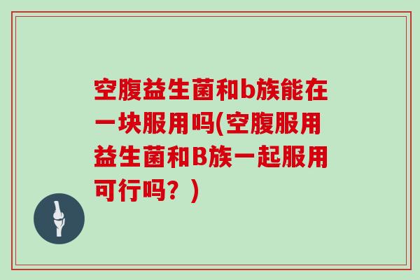 空腹益生菌和b族能在一块服用吗(空腹服用益生菌和B族一起服用可行吗？)