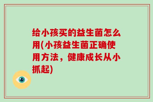 给小孩买的益生菌怎么用(小孩益生菌正确使用方法，健康成长从小抓起)
