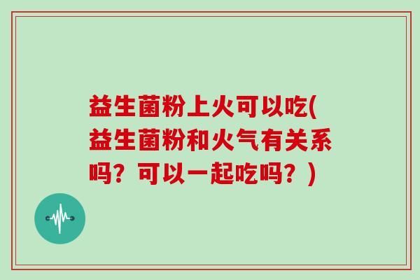 益生菌粉上火可以吃(益生菌粉和火气有关系吗？可以一起吃吗？)
