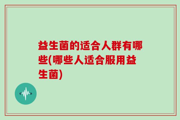 益生菌的适合人群有哪些(哪些人适合服用益生菌)