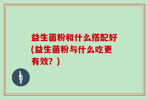 益生菌粉和什么搭配好(益生菌粉与什么吃更有效？)