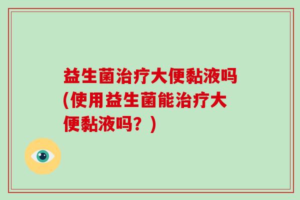 益生菌大便黏液吗(使用益生菌能大便黏液吗？)