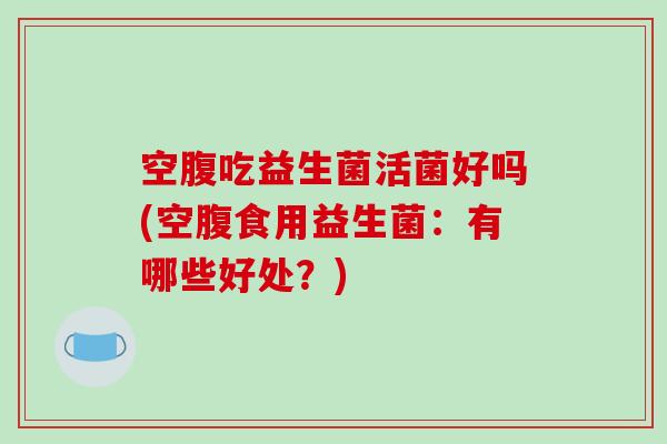空腹吃益生菌活菌好吗(空腹食用益生菌：有哪些好处？)