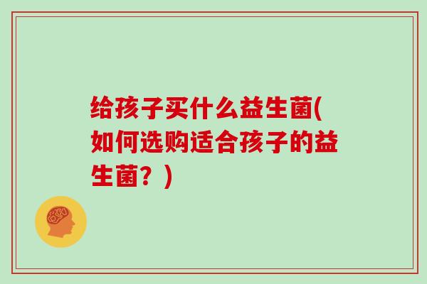 给孩子买什么益生菌(如何选购适合孩子的益生菌？)