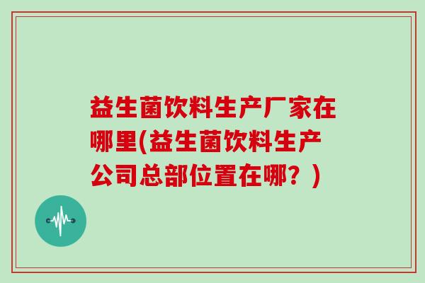 益生菌饮料生产厂家在哪里(益生菌饮料生产公司总部位置在哪？)