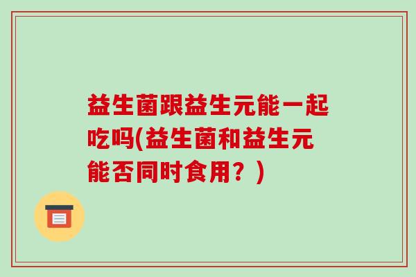 益生菌跟益生元能一起吃吗(益生菌和益生元能否同时食用？)