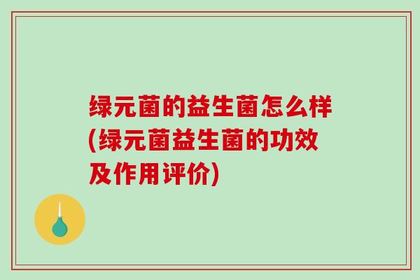 绿元菌的益生菌怎么样(绿元菌益生菌的功效及作用评价)