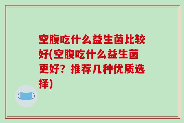 空腹吃什么益生菌比较好(空腹吃什么益生菌更好？推荐几种优质选择)