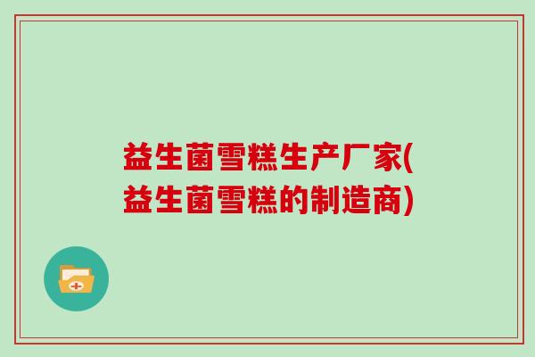 益生菌雪糕生产厂家(益生菌雪糕的制造商)