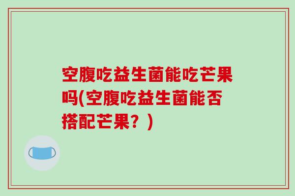 空腹吃益生菌能吃芒果吗(空腹吃益生菌能否搭配芒果？)