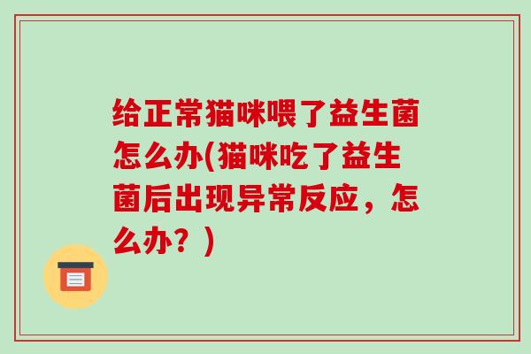 给正常猫咪喂了益生菌怎么办(猫咪吃了益生菌后出现异常反应，怎么办？)