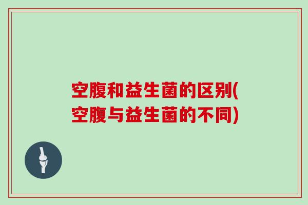空腹和益生菌的区别(空腹与益生菌的不同)