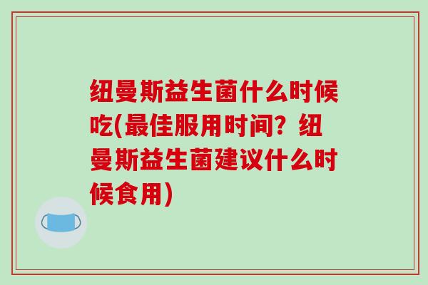 纽曼斯益生菌什么时候吃(最佳服用时间？纽曼斯益生菌建议什么时候食用)