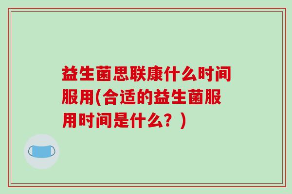 益生菌思联康什么时间服用(合适的益生菌服用时间是什么？)